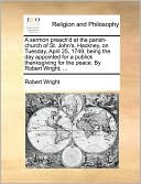 A sermon preach'd at the parish-church of St. John's, Hackney, on Tuesday, April 25, 1749, being the day appointed for a publick thanksgiving for the peace. By Robert Wright, ...
