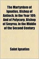 The Martyrdom of Ignatius, Bishop of Antioch, in the Year 109; And of Polycarp, Bishop of Smyrna, in the Middle of the Second Century