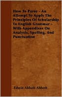 How to Parse - An Attempt to Apply the Principles of Scholarship to English Grammar - With Appendixes on Analysis, Spelling, and Punctuation
