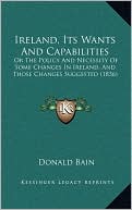 Ireland, Its Wants And Capabilities: Or The Policy And Necessity Of Some Changes In Ireland, And Those Changes Suggested (1836)