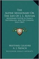 The Alpine Missionary Or The Life Of J. L. Rostan: Missionary-Pastor In France, Switzerland, And The Channel Isles (1869)