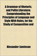 A Grammar Of Rhetoric, And Polite Literature; Comprehending The Principles Of Language And Style With Rules, For The Study Of Composition And
