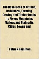 The Resources Of Arizona; Its Mineral, Farming, Grazing And Timber Lands; Its Rivers, Mountains, Valleys And Plains; Its Cities, Towns And