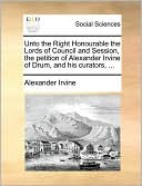 Unto The Right Honourable The Lords Of Council And Session, The Petition Of Alexander Irvine Of Drum, And His Curators, ...