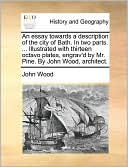 An Essay Towards A Description Of The City Of Bath. In Two Parts. ... Illustrated With Thirteen Octavo Plates, Engrav'D By Mr. Pine. By John Wood, Architect.