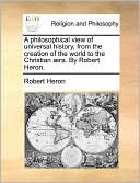 A philosophical view of universal history, from the creation of the world to the Christian ra. By Robert Heron.