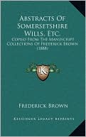 Abstracts Of Somersetshire Wills, Etc.: Copied From The Manuscript Collections Of Frederick Brown (1888)
