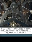 States Vs. Territories. A True Solution Of The Territorial Question Volume 1