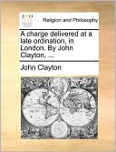 A Charge Delivered At A Late Ordination, In London. By John Clayton, ...