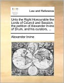 Unto The Right Honourable The Lords Of Council And Session, The Petition Of Alexander Irvine Of Drum, And His Curators, ...