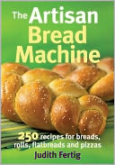 The Artisan Bread Machine: 250 Recipes for Breads, Rolls, Flatbreads and Pizzas