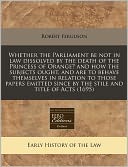 Whether the Parliament be not in law dissolved by the death of the Princess of Orange? and how the subjects ought, and are to behave themselves in relation to those papers emitted since by the stile and title of Acts (1695)