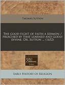 The Good Fight Of Faith A Sermon / Preached By That Learned And Godly Divine, Dr. Sutton ... (1652)