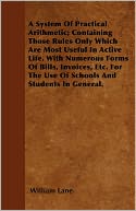 A System Of Practical Arithmetic; Containing Those Rules Only Which Are Most Useful In Active Life. With Numerous Forms Of Bills, Invoices, Etc. For The Use Of Schools And Students In General.