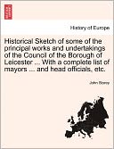 Historical Sketch Of Some Of The Principal Works And Undertakings Of The Council Of The Borough Of Leicester ... With A Complete List Of Mayors ... And Head Officials, Etc.