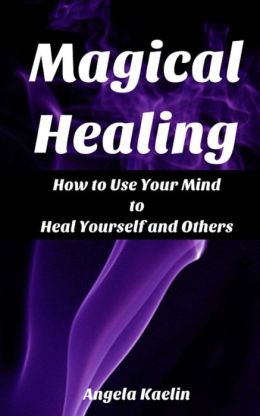 Magical Healing: How to Use Your Mind to Heal Yourself and Others Angela Kaelin