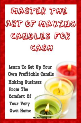 Master The Art Of Making Candles For Cash: Start Your Own Profitable Candle Making Business From Home