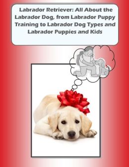 Labrador Retriever: All About the Labrador Dog, from Labrador Puppy Training to Labrador Dog Types and Labrador Puppies and Kids Joy Adams