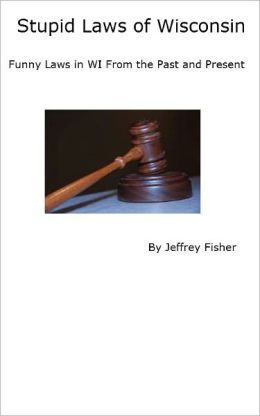 Stupid Laws of Wisconsin: Funny Laws in WI From the Past and Present Jeffrey Fisher