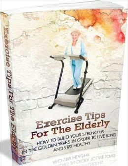 Exercise Tips for the Elderly - How to Build you Strengths in the Golden Years in Order to Live Long and Stay Healthy