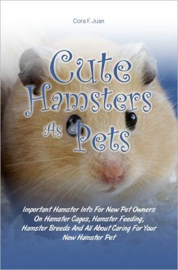 Cute Hamsters As Pets: Important Hamster Info For New Pet Owners On Hamster Cages, Hamster Feeding, Hamster Breeds And All About Caring For Your New Hamster Pet