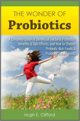 The Wonder of Probiotics: A Complete Guide of Beneficial Bacteria, Probiotics Benefits & Side Effects, and How to Choose Probiotic Rich Foods & Probiotic Supplements