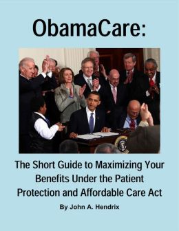 ObamaCare: The Short Guide to Maximizing Your Benefits Under the Patient Protection and Affordable Care Act John A. Hendrix