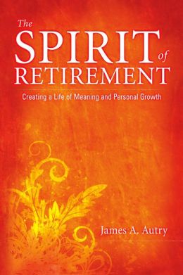 The Spirit of Retirement: Creating a Life of Meaning and Personal Growth James A. Autry