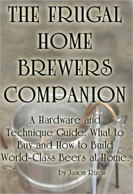 The Frugal Homebrewer's Companion, A Hardware and Technique Guide: What to Buy and How to Build World-Class Beers at Home