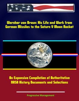 Wernher von Braun: His Life and Work from German Missiles to the Saturn V Moon Rocket - An Expansive Compilation of Authoritative NASA History Documents and Selections