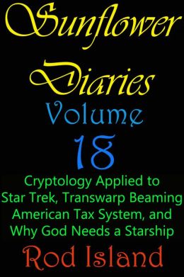 Sunflower Diaries: Cryptology Applied to Star Trek, Transwarp Beaming, American Tax System, and Why God Needs a Starship, Volume 18