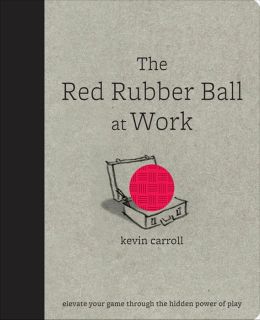 The Red Rubber Ball at Work: Elevate Your Game Through the Hidden Power of Play Kevin Carroll
