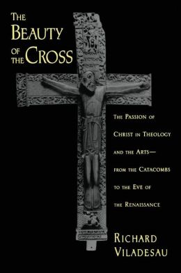 The Beauty of the Cross: The Passion of Christ in Theology and the Arts from the Catacombs to the Eve of the Renaissance Richard Viladesau