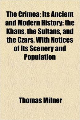 The Crimea Its Ancient and Modern History: the Khans, the Sultans, and the Czars, With Notices of Its Scenery and Population Thomas Milner