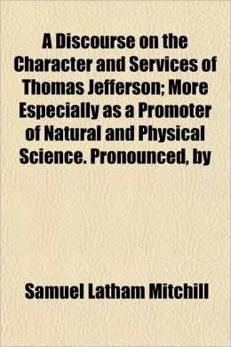 A Discourse on the Character and Services of Thomas Jefferson More Especially as a Promoter of Natural and Physical Science. Pronounced, by Samuel Latham Mitchill