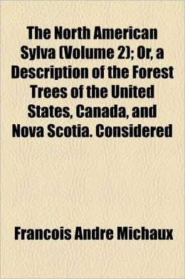 The North American Sylva; Or, a Description of the Forest Trees of the United States, Canada, and Nova Scotia. Considered Particularly with Respect to
