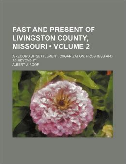 Past and Present of Livingston County, Missouri: A Record of Settlement, Organization, Progress and Achievement, Volume 2 Albert J. Roof