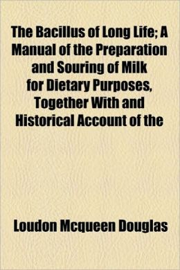 The Bacillus of Long Life: A Manual of the Preparation and Souring of Milk for Dietary Purposes, Together with an Historical Account of the Use of ... Their Wonderful Effect in the Prolonging of Loudon McQueen Douglas