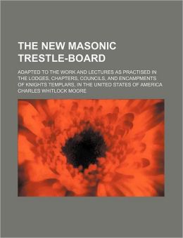 The New Masonic Trestle-Board Adapted to the Work and Lectures as Practised in the Lodges, Chapters, Councils, and Encampments of Knights Charles Whitlock Moore