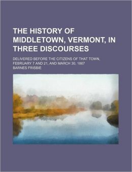 The History of Middletown, Vermont, in Three Discourses: Delivered Before the Citizens of That Town, February 7 and 21, and March 30, 1867 Barnes Frisbie