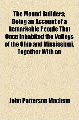 The Mound Builders Being an Account of a Remarkable People That Once Inhabited the Valleys of the Ohio and Mississippi, Together With an John Patterson Maclean