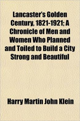 Lancaster's Golden Century, 1821-1921; A Chronicle of Men and Women Who Planned and Toiled to Build a City Strong and Beautiful