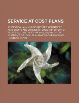 Service at Cost Plans: An Identical Analysis of Statutes, Ordinances, Agreements and Commission Orders in Effect, or Proposed, Together With a Discussion ... of Local Transportation Franchises. Harlow C. Clark