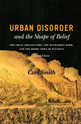 Urban Disorder and the Shape of Belief: The Great Chicago Fire, the Haymarket Bomb, and the Model Town of Pullman, Second Edition Carl S. Smith