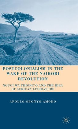 Postcolonialism in the Wake of the Nairobi Revolution: Ngugi wa Thiong'o and the Idea of African Literature Apollo Obonyo Amoko