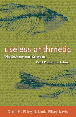 Useless Arithmetic: Why Environmental Scientists Can't Predict the Future Linda Pilkey-Jarvis, Orrin H. Pilkey