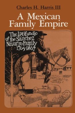 A Mexican Family Empire, the Latifundio of the Sanchez Navarros, 1765-1867 Charles H. Harris