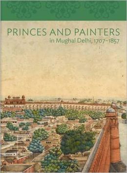 Princes and Painters in Mughal Delhi, 1707-1857 (Asia Society) William Dalrymple and Yuthika Sharma