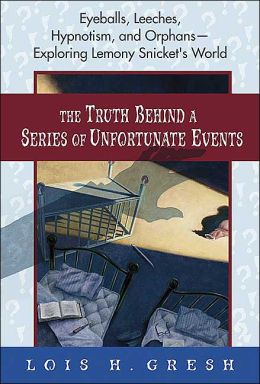 The Truth Behind A Series of Unfortunate Events: Eyeballs, Leeches, Hypnotism and Orphans --- Exploring Lemony Snicket's World Lois H. Gresh