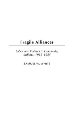 Fragile Alliances: Labor and Politics in Evansville, Indiana, 1919-1955 (Contributions in Labor Studies) Samuel William White